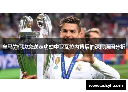 皇马为何决意送走功勋中卫瓦拉内背后的深层原因分析